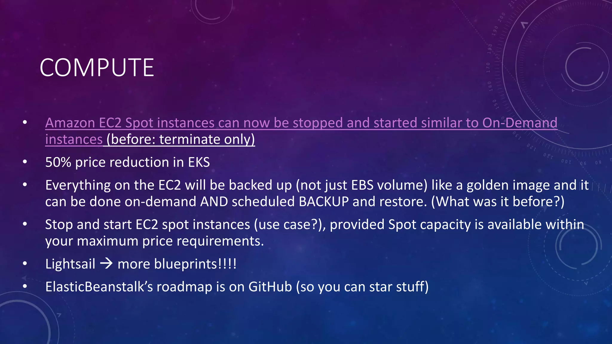 COMPUTE
• Amazon EC2 Spot instances can now be stopped and started similar to On-Demand
instances (before: terminate only)
• 50% price reduction in EKS
• Everything on the EC2 will be backed up (not just EBS volume) like a golden image and it
can be done on-demand AND scheduled BACKUP and restore. (What was it before?)
• Stop and start EC2 spot instances (use case?), provided Spot capacity is available within
your maximum price requirements.
• Lightsail  more blueprints!!!!
• ElasticBeanstalk’s roadmap is on GitHub (so you can star stuff)
 