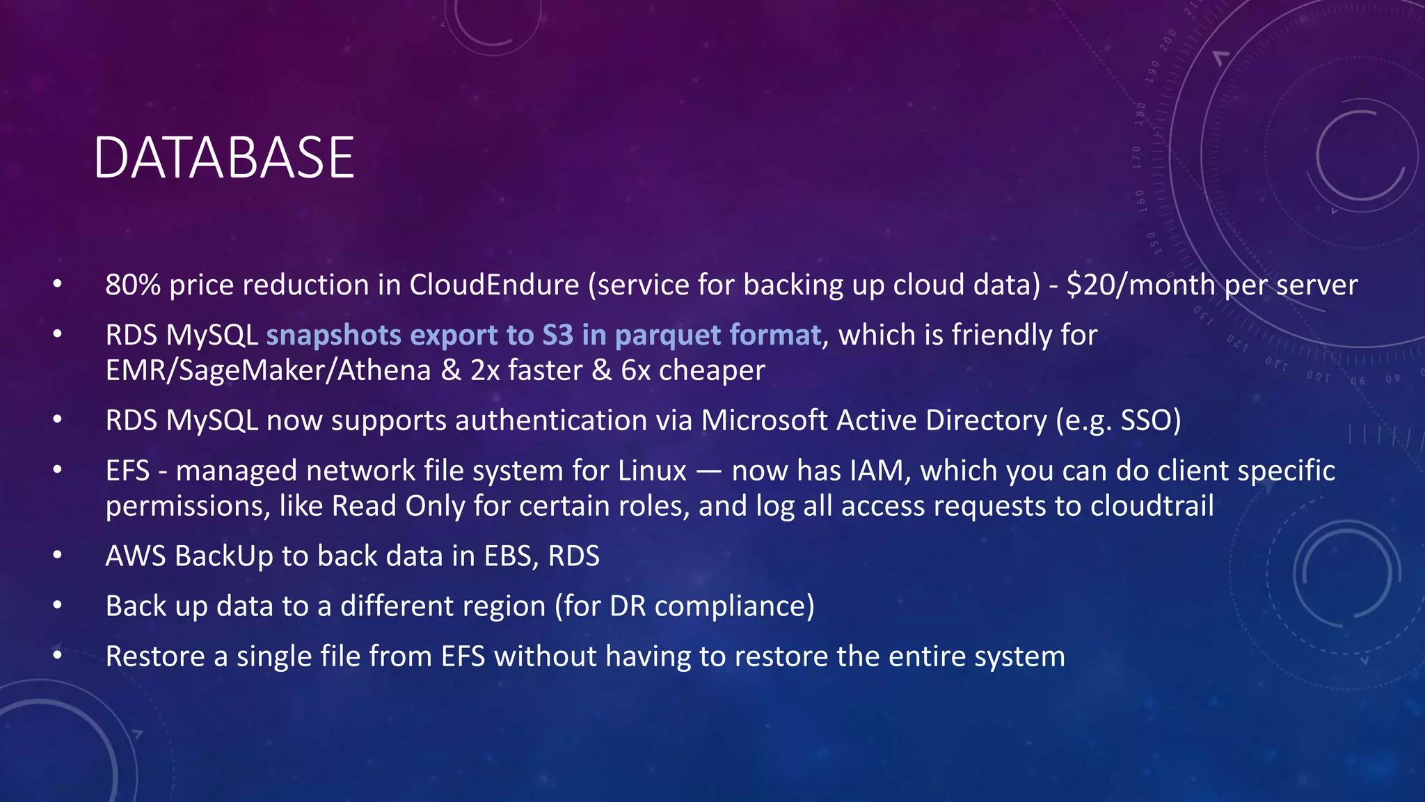 DATABASE
• 80% price reduction in CloudEndure (service for backing up cloud data) - $20/month per server
• RDS MySQL snapshots export to S3 in parquet format, which is friendly for
EMR/SageMaker/Athena & 2x faster & 6x cheaper
• RDS MySQL now supports authentication via Microsoft Active Directory (e.g. SSO)
• EFS - managed network file system for Linux — now has IAM, which you can do client specific
permissions, like Read Only for certain roles, and log all access requests to cloudtrail
• AWS BackUp to back data in EBS, RDS
• Back up data to a different region (for DR compliance)
• Restore a single file from EFS without having to restore the entire system
 