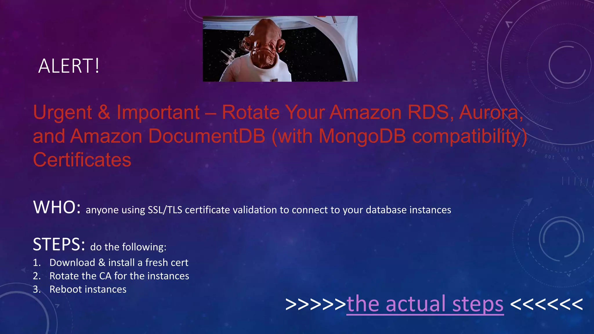 ALERT!
Urgent & Important – Rotate Your Amazon RDS, Aurora,
and Amazon DocumentDB (with MongoDB compatibility)
Certificates
WHO: anyone using SSL/TLS certificate validation to connect to your database instances
STEPS: do the following:
1. Download & install a fresh cert
2. Rotate the CA for the instances
3. Reboot instances
>>>>>the actual steps <<<<<<
 