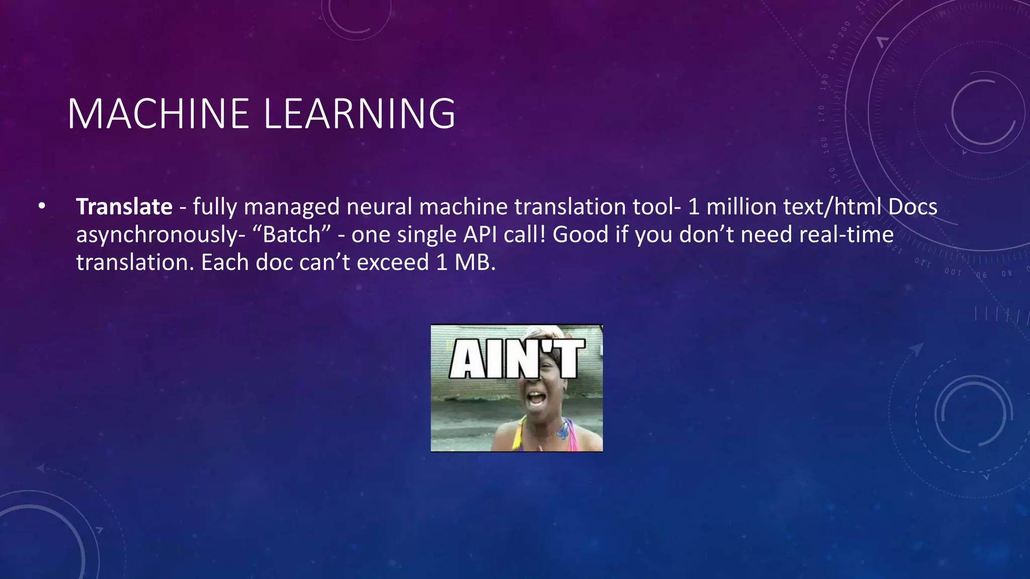 MACHINE LEARNING
• Translate - fully managed neural machine translation tool- 1 million text/html Docs
asynchronously- “Batch” - one single API call! Good if you don’t need real-time
translation. Each doc can’t exceed 1 MB.
 