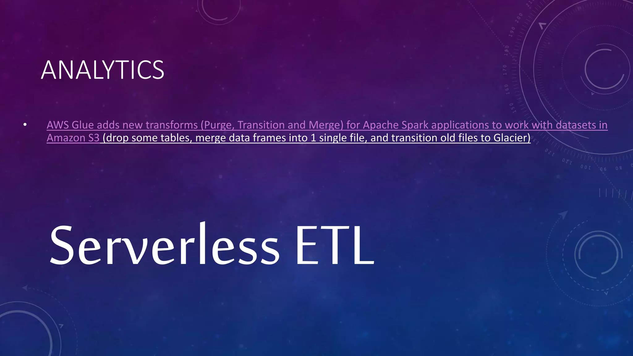 ANALYTICS
• AWS Glue adds new transforms (Purge, Transition and Merge) for Apache Spark applications to work with datasets in
Amazon S3 (drop some tables, merge data frames into 1 single file, and transition old files to Glacier)
Serverless ETL
 