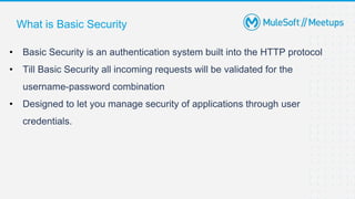 What is Basic Security
• Basic Security is an authentication system built into the HTTP protocol
• Till Basic Security all incoming requests will be validated for the
username-password combination
• Designed to let you manage security of applications through user
credentials.
 