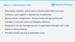What is Authorization Filter
• Role based validation will be done at Authorization filter level and
Authorize users against a required set of authorities.
• Spring module configuration - Spring Config and Spring Security
manager, to provide name and delegate reference.
• Designed to let you manage security of applications through user’s role
based on Spring Module.
• Provides double security at application level
 