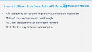 How is it different from Basic Auth- API Manager
• API Manager is not required for primary authentication mechanism.
• Mulesoft may work as secure passthrough
• No Client creation or token generation required
• Cost effective way for basic authentication
 