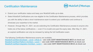 4
 Extend your certification status and keep your MuleSoft skills up-to-date.
 Select MuleSoft Certifications are now eligible for the Certification Maintenance process, which provides
you with the ability to take a short maintenance exam to extend your certification and continue to
showcase your expertise to the market.
 However, through May 31, 2021, we are extending the Certification Maintenance process to anyone who
holds one of the below certifications — even if it is invalid and past the expiry date. After May 31, 2021,
an expired certification can only be renewed by taking the full Certification exam.
The following Certification Maintenance exams are available:
MuleSoft Certified Developer - Level 1 (Mule 4) - use code CERT-MAINTENANCE-MCD at check out
MuleSoft Certified Platform Architect - Level 1 - use code CERT-MAINTENANCE-MCPA at check out
MuleSoft Certified Integration Architect - Level 1 - use code CERT-MAINTENANCE-MCIA at check out
Certification Maintenance
 