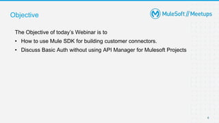6
Objective
The Objective of today’s Webinar is to
• How to use Mule SDK for building customer connectors.
• Discuss Basic Auth without using API Manager for Mulesoft Projects
 