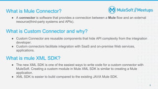 What is Mule Connector?
● A connector is software that provides a connection between a Mule flow and an external
resource(third-party systems and APIs).
9
What is Custom Connector and why?
● Custom Connector are reusable components that hide API complexity from the integration
developer.
● Custom connectors facilitate integration with SaaS and on-premise Web services,
applications.
What is mule XML SDK?
● The new XML SDK is one of the easiest ways to write code for a custom connector with
MuleSoft. Creating a custom module in Mule XML SDK is similar to creating a Mule
application.
● XML SDK is easier to build compared to the existing JAVA Mule SDK.
 