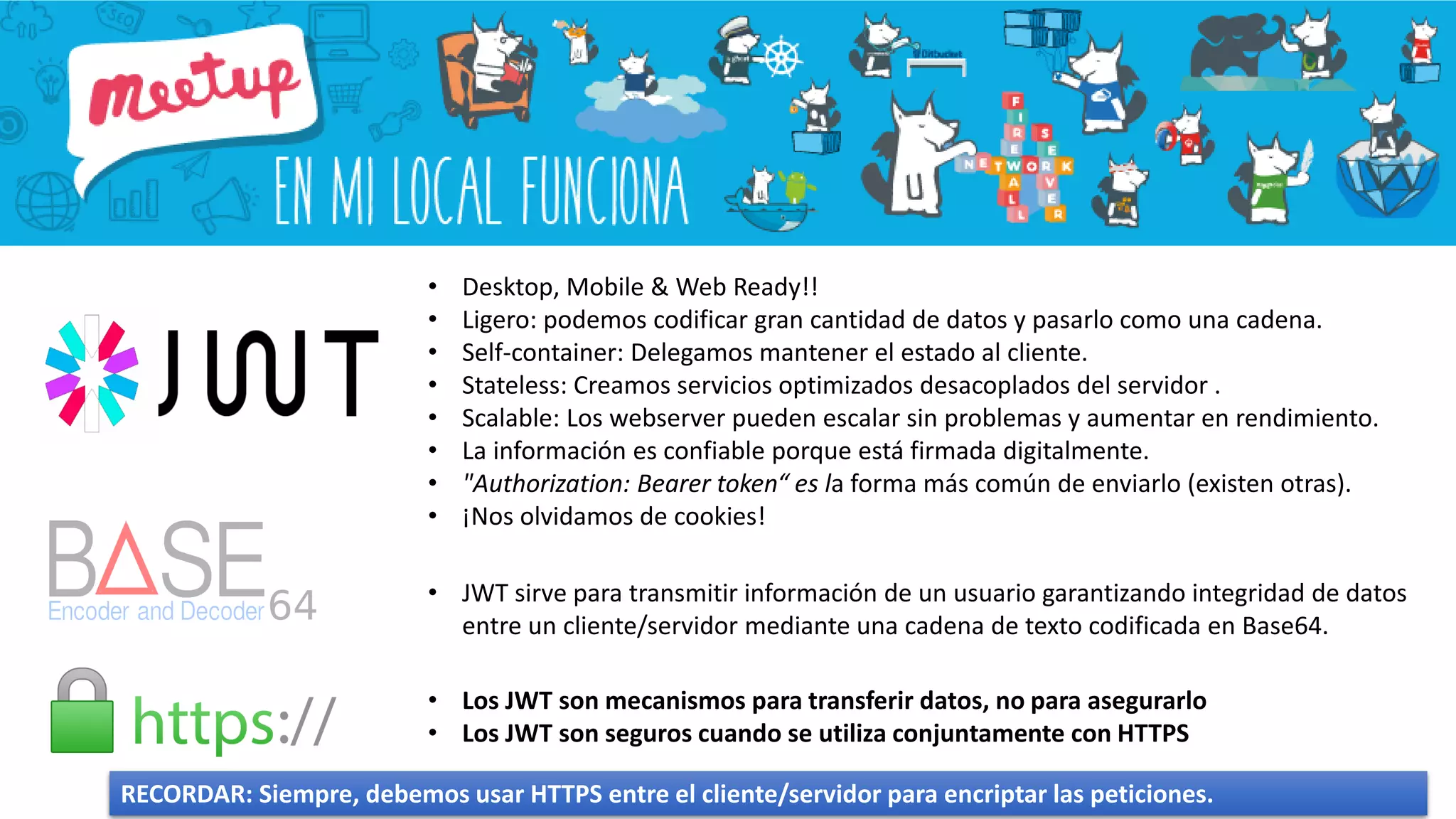 • Desktop, Mobile & Web Ready!!
• Ligero: podemos codificar gran cantidad de datos y pasarlo como una cadena.
• Self-container: Delegamos mantener el estado al cliente.
• Stateless: Creamos servicios optimizados desacoplados del servidor .
• Scalable: Los webserver pueden escalar sin problemas y aumentar en rendimiento.
• La información es confiable porque está firmada digitalmente.
• "Authorization: Bearer token“ es la forma más común de enviarlo (existen otras).
• ¡Nos olvidamos de cookies!
• Los JWT son mecanismos para transferir datos, no para asegurarlo
• Los JWT son seguros cuando se utiliza conjuntamente con HTTPS
RECORDAR: Siempre, debemos usar HTTPS entre el cliente/servidor para encriptar las peticiones.
• JWT sirve para transmitir información de un usuario garantizando integridad de datos
entre un cliente/servidor mediante una cadena de texto codificada en Base64.
 