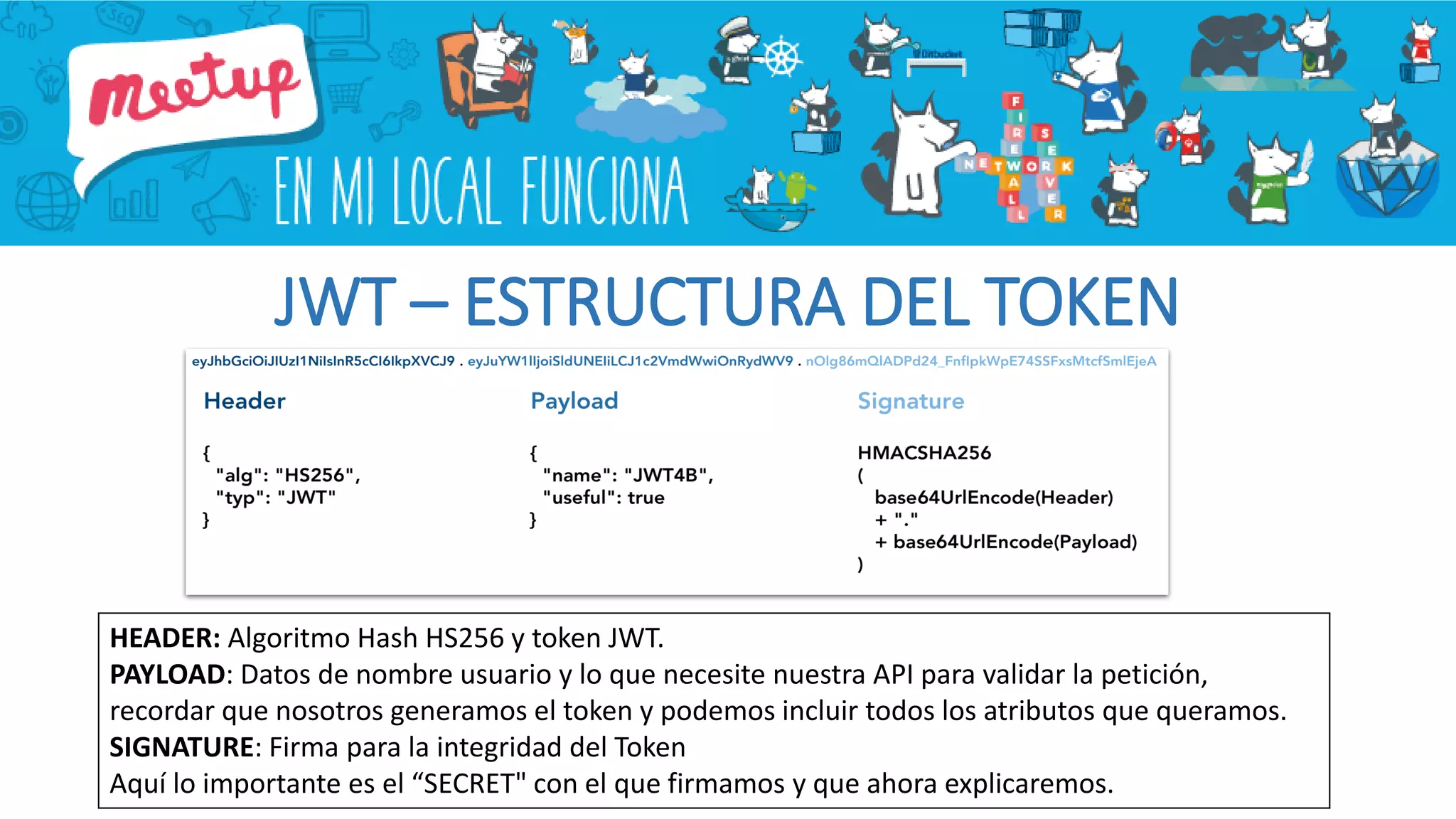 JWT – ESTRUCTURA DEL TOKEN
HEADER: Algoritmo Hash HS256 y token JWT.
PAYLOAD: Datos de nombre usuario y lo que necesite nuestra API para validar la petición,
recordar que nosotros generamos el token y podemos incluir todos los atributos que queramos.
SIGNATURE: Firma para la integridad del Token
Aquí lo importante es el “SECRET" con el que firmamos y que ahora explicaremos.
 