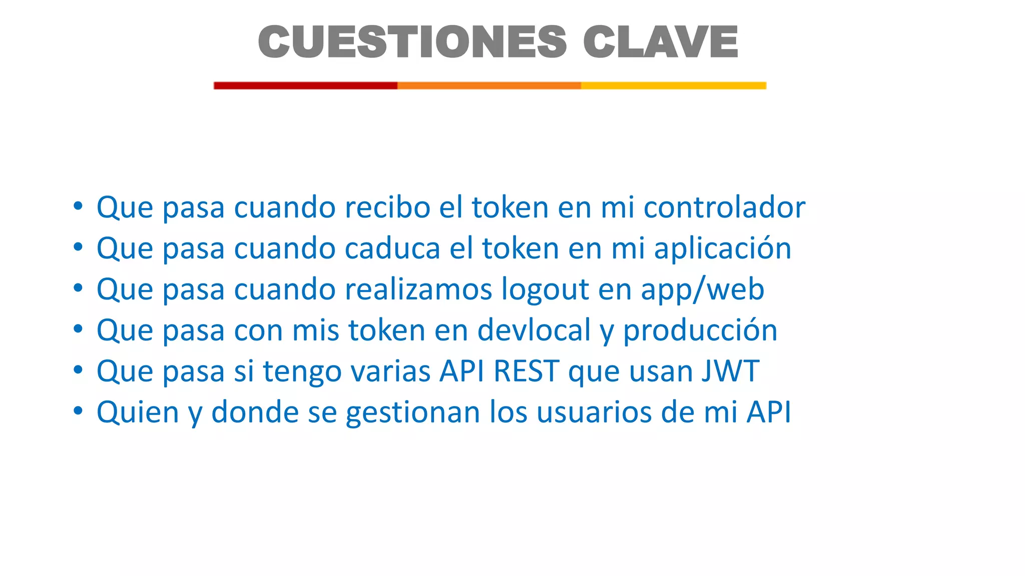 CUESTIONES CLAVE
• Que pasa cuando recibo el token en mi controlador
• Que pasa cuando caduca el token en mi aplicación
• Que pasa cuando realizamos logout en app/web
• Que pasa con mis token en devlocal y producción
• Que pasa si tengo varias API REST que usan JWT
• Quien y donde se gestionan los usuarios de mi API
 