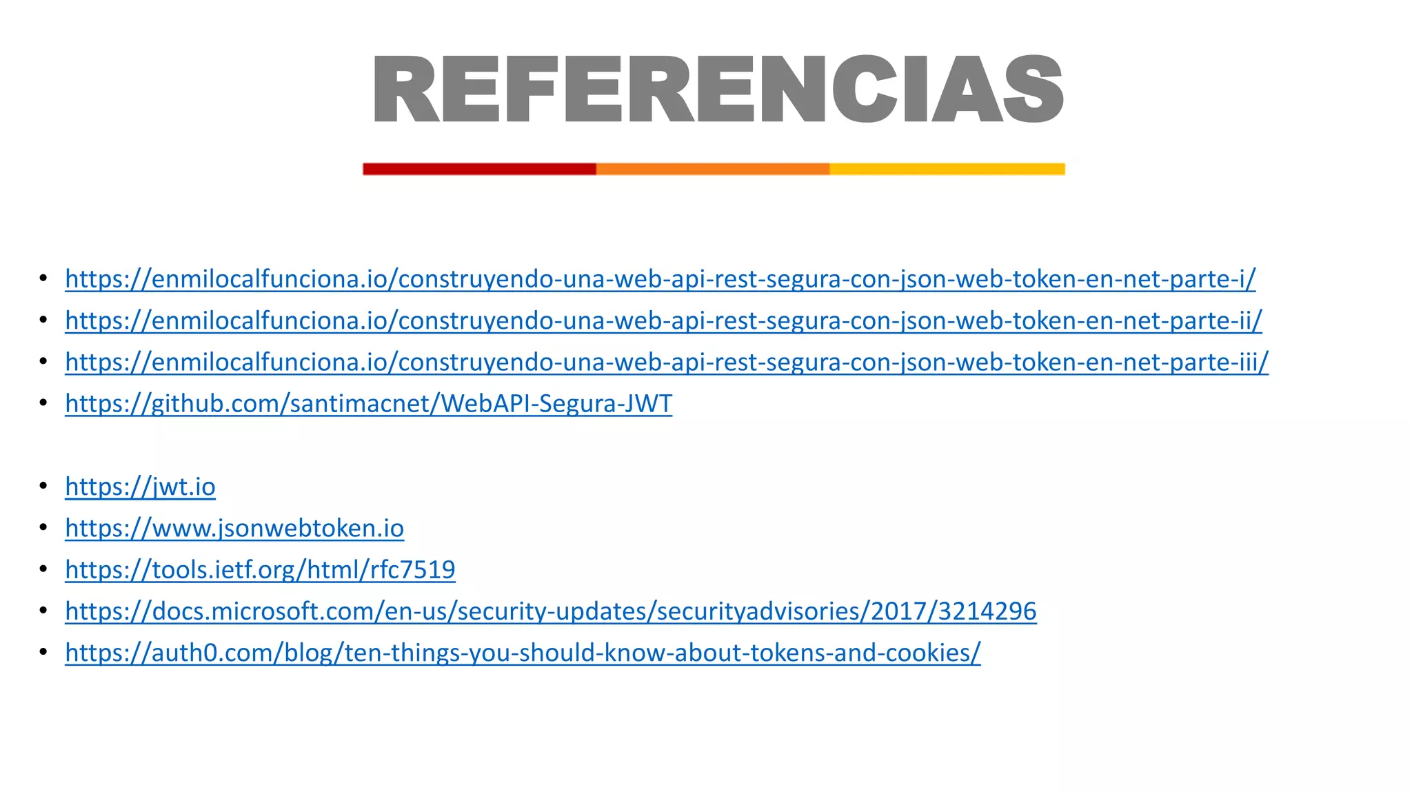 REFERENCIAS
• https://enmilocalfunciona.io/construyendo-una-web-api-rest-segura-con-json-web-token-en-net-parte-i/
• https://enmilocalfunciona.io/construyendo-una-web-api-rest-segura-con-json-web-token-en-net-parte-ii/
• https://enmilocalfunciona.io/construyendo-una-web-api-rest-segura-con-json-web-token-en-net-parte-iii/
• https://github.com/santimacnet/WebAPI-Segura-JWT
• https://jwt.io
• https://www.jsonwebtoken.io
• https://tools.ietf.org/html/rfc7519
• https://docs.microsoft.com/en-us/security-updates/securityadvisories/2017/3214296
• https://auth0.com/blog/ten-things-you-should-know-about-tokens-and-cookies/
 