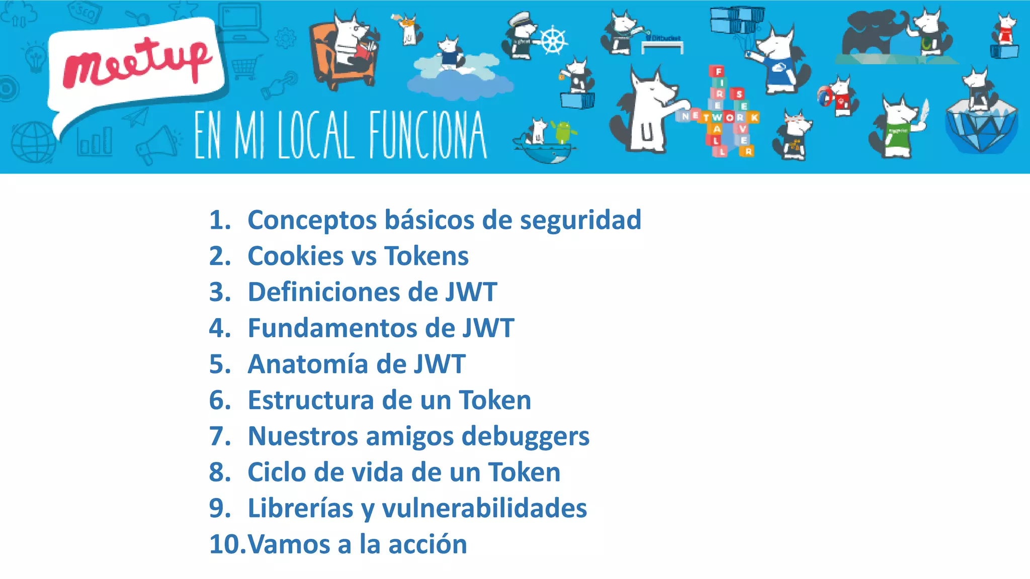 1. Conceptos básicos de seguridad
2. Cookies vs Tokens
3. Definiciones de JWT
4. Fundamentos de JWT
5. Anatomía de JWT
6. Estructura de un Token
7. Nuestros amigos debuggers
8. Ciclo de vida de un Token
9. Librerías y vulnerabilidades
10.Vamos a la acción
 