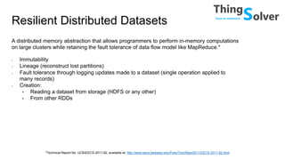 Resilient Distributed Datasets
A distributed memory abstraction that allows programmers to perform in-memory computations
on large clusters while retaining the fault tolerance of data flow model like MapReduce.*
• Immutability
• Lineage (reconstruct lost partitions)
• Fault tolerance through logging updates made to a dataset (single operation applied to
many records)
• Creation:
• Reading a dataset from storage (HDFS or any other)
• From other RDDs
*Technical Report No. UCB/EECS-2011-82, available at: http://www.eecs.berkeley.edu/Pubs/TechRpts/2011/EECS-2011-82.html
 