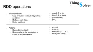 RDD operations
• Transformations
• Lazy evaluated (executed by calling
an action)
• Reduces wait states
• Better pipelining
• Actions
• Runned immediately
• Return value to the application or
export to storage system
• map(f : T ⇒ U)
• filter(f : T ⇒ Bool)
• groupByKey()
• join()
• count()
• collect()
• reduce(f : (T, T) ⇒ T)
• save(path: String)
 