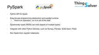 PySpark
• Python API for Spark
• Easy-to-use programming abstraction and parallel runtime:
• “Here’s an operation, run it on all of the data”
• Dynamically typed (RDDs can hold objects of multiple types)
• Integrate with other Python libraries, such as Numpy, Pandas, Scikit-learn, Flask
• Run Spark from Jupyter notebooks
 