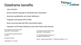 Dataframe benefits
• Lazy evaluation
• Domain specific language for distributed data manipulation
• Automatic parallelization and cluster distribution
• Integration with pipeline API for Mllib
• Query structured data with SQL (using SQLContext)
• Integration with Pandas Dataframes (and other Python data libraries)
from pyspark.sql import SQLContext
sqlContext = SQLContext(sc)
df = sqlContext.read.json("data.json")
df.show()
df.select(“id”).show()
df.filter(df[”id”] > 10).show()
from pyspark.sql import SQLContext
sqlContext = SQLContext(sc)
df = sqlContext.read.json("data.json")
df.registerTempTable(“data”)
results = sqlContext.sql(“SELECT * FROM data WHERE id > 10”)
 