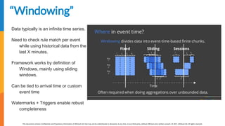 [EDIT IN MASTER] Presentation Title | Date
This document contains Confidential and Proprietary Information of AllCloud Ltd. that may not be redistributed or disclosed, at any time, to any third party, without AllCloud prior written consent. © 2017, AllCloud Ltd. All rights reserved.
www.allcloud.io
“Windowing”
Data typically is an infinite time series.
Need to check rule match per event
while using historical data from the
last X minutes.
Framework works by definition of
Windows, mainly using sliding
windows.
Can be tied to arrival time or custom
event time
Watermarks + Triggers enable robust
completeness
 