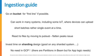 [EDIT IN MASTER] Presentation Title | Date
This document contains Confidential and Proprietary Information of AllCloud Ltd. that may not be redistributed or disclosed, at any time, to any third party, without AllCloud prior written consent. © 2017, AllCloud Ltd. All rights reserved.
www.allcloud.io
Ingestion guide
Go on bucket for “first line” if possible.
Can work in many systems, including some IoT, where devices can upload
short batches rather single event at a time.
React to files by moving to pubsub - flatten peaks issue
Invest time on sharding design (good on any sharded system….)
No need in GCP ! (there are Partitions in Beam but for App logic needs)
 