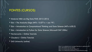 FONTES (CURSOS)
• Material MBA em Big Data FIAP, 2015-2016
• Edx – The Analytics Edge (MITx 15.071x – usa “R”)
• Edx – Introduction to Computational Thinking and Data Science (MITx 6.00.2)
• Edx – Introduction to Python for Data Science (Microsoft DAT 208x)
• Hortonworks – Online Tutorials
• Cloudera – Online Tutorials
• SAS University (online)
https://www.slideshare.net/renangpa/big-data-e-a-globocom-2017
https://db-engines.com/en/ranking
http://www.csc.ncsu.edu/faculty/healey/PP/
https://www.infoq.com/presentations/nubank-financial-systems
 