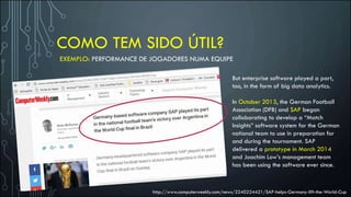 COMO TEM SIDO ÚTIL?
EXEMPLO: PERFORMANCE DE JOGADORES NUMA EQUIPE
But enterprise software played a part,
too, in the form of big data analytics.
In October 2013, the German Football
Association (DFB) and SAP began
collaborating to develop a “Match
Insights” software system for the German
national team to use in preparation for
and during the tournament. SAP
delivered a prototype in March 2014
and Joachim Low’s management team
has been using the software ever since.
http://www.computerweekly.com/news/2240224421/SAP-helps-Germany-lift-the-World-Cup
 