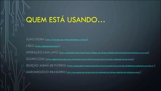 QUEM ESTÁ USANDO…
JOÃO DORIA (HTTP://WWW.BBC.COM/PORTUGUESE/BRASIL-41406420)
CIELO (HTTPS://CIELO.RIWEB.COM.BR/#)
OPERAÇÃO LAVA-JATO (HTTP://COMPUTERWORLD.COM.BR/POLICIA-FEDERAL-USA-TECNICA-FORENSE-PARA-INVESTIGAR-ENVOLVIDOS-NA-LAVA-JATO)
GLOBO.COM (HTTPS://REDEGLOBO.GLOBO.COM/NOVIDADES/NOTICIA/PROJETO-EM-BIG-DATA-DA-GLOBO-E-PREMIADO-NO-IBC.GHTML)
SELEÇÃO ALEMÃ DE FUTEBOL (HTTPS://EXAME.ABRIL.COM.BR/TECNOLOGIA/SOLUCAO-DE-BIG-DATA-E-UM-DOS-SEGREDOS-DA-ALEMANHA-NA-COPA-2/ )
AGRONEGÓCIO BRASILEIRO (HTTP://SNA.AGR.BR/USO-DE-BIG-DATA-NO-AGRONEGOCIO-DEVERA-CRESCER-NOS-PROXIMOS-ANOS/)
 