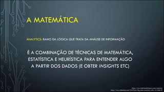 A MATEMÁTICA
https://www.thefreedictionary.com/analytics
https://www.slideshare.net/GWOcon/big-data-analytics-with-r/6 (slide 9)
ANALYTICS: RAMO DA LÓGICA QUE TRATA DA ANÁLISE DE INFORMAÇÃO
É A COMBINAÇÃO DE TÉCNICAS DE MATEMÁTICA,
ESTATÍSTICA E HEURÍSTICA PARA ENTENDER ALGO
A PARTIR DOS DADOS (E OBTER INSIGHTS ETC)
 