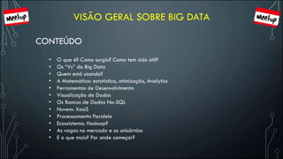 VISÃO GERAL SOBRE BIG DATA
CONTEÚDO
• O que é? Como surgiu? Como tem sido útil?
• Os “Vs” do Big Data
• Quem está usando?
• A Matemática: estatística, otimização, Analytics
• Ferramentas de Desenvolvimento
• Visualização de Dados
• Os Bancos de Dados No-SQL
• Nuvem: XaaS
• Processamento Paralelo
• Ecossistema: Hadoop?
• As vagas no mercado e os unicórnios
• E o que mais? Por onde começar?
 