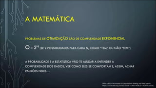 A MATEMÁTICA
PROBLEMAS DE OTIMIZAÇÃO SÃO DE COMPLEXIDADE EXPONENCIAL
O = 2N (SE 2 POSSIBILIDADES PARA CADA N, COMO “TEM” OU NÃO “TEM”)
A PROBABILIDADE E A ESTATÍSTICA VÃO TE AJUDAR A ENTENDER A
COMPLEXIDADE DOS DADOS, VER COMO ELES SE COMPORTAM E, ASSIM, ACHAR
PADRÕES NELES…
MITx: 6.00.2x Introduction to Computational Thinking and Data Science
https://courses.edx.org/courses/course-v1:MITx+6.00.2x+3T2017/course/
 