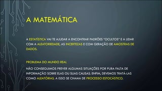 A MATEMÁTICA
A ESTATÍSTICA VAI TE AJUDAR A ENCONTRAR PADRÕES “OCULTOS” E A LIDAR
COM A ALEATORIEDADE, AS INCERTEZAS E COM GERAÇÃO DE AMOSTRAS DE
DADOS.
PROBLEMA DO MUNDO REAL
NÃO CONSEGUIMOS PREVER ALGUMAS SITUAÇÕES POR PURA FALTA DE
INFORMAÇÃO SOBRE ELAS OU SUAS CAUSAS. ENFIM, DEVEMOS TRATÁ-LAS
COMO ALEATÓRIAS. A ISSO SE CHAMA DE PROCESSO ESTOCÁSTICO.
 