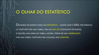 O OLHAR DO ESTATÍSTICO
OLHANDO OS DADOS COMO UM ESTATÍSTICO… VAMOS USAR O SAS, POR EXEMPLO.
LÁ VOCÊ NÃO TEM UMA TABELA, TEM UM DATA SET (CONJUNTO DE DADOS).
O QUE ERA UMA LINHA DA TABELA, AGORA, TORNA-SE UMA OBSERVAÇÃO.
E EM UMA TABELA VOCÊ NÃO TEM COLUNAS, MAS VARIÁVEIS.
 