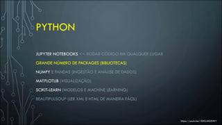 PYTHON
JUPYTER NOTEBOOKS << RODAR CÓDIGO EM QUALQUER LUGAR
GRANDE NÚMERO DE PACKAGES (BIBLIOTECAS)
NUMPY E PANDAS (INGESTÃO E ANÁLISE DE DADOS)
MATPLOTLIB (VISUALIZAÇÃO)
SCIKIT-LEARN (MODELOS E MACHINE LEARNING)
BEAUTIFULSOUP (LER XML E HTML DE MANEIRA FÁCIL)
https://youtu.be/rS0GJMSSHKY
 