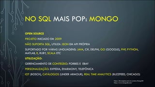 NO SQL MAIS POP: MONGO
OPEN SOURCE
PROJETO INICIADO EM 2009
NÃO SUPORTA SQL, UTILIZA JSON EM API PRÓPRIA
SUPORTADO POR VÁRIAS LINGUAGENS: JAVA, C#, DELPHI, GO (GOOGLE), PHP, PYTHON,
MATLAB, R, RUBY, SCALA ETC
UTILIZAÇÃO:
GERENCIAMENTO DE CONTEÚDO: FORBES E EBAY
PERSONALIZAÇÃO: EXPEDIA, EHARMONY, TELEFÔNICA
IOT (BOSCH), CATÁLOGOS (UNDER ARMOUR), REAL TIME ANALYTICS (BUZZFEED, CHICAGO)
https://db-engines.com/en/system/MongoDB
https://www.mongodb.com/
 