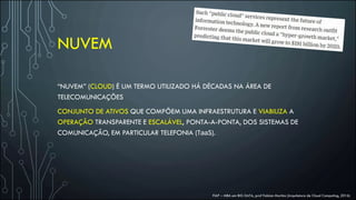 NUVEM
“NUVEM” (CLOUD) É UM TERMO UTILIZADO HÁ DÉCADAS NA ÁREA DE
TELECOMUNICAÇÕES
CONJUNTO DE ATIVOS QUE COMPÕEM UMA INFRAESTRUTURA E VIABILIZA A
OPERAÇÃO TRANSPARENTE E ESCALÁVEL, PONTA-A-PONTA, DOS SISTEMAS DE
COMUNICAÇÃO, EM PARTICULAR TELEFONIA (TaaS).
FIAP – MBA em BIG DATA, prof Fabian Martins (Arquitetura de Cloud Computing, 2016)
 