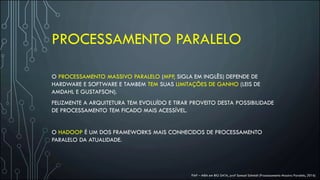 PROCESSAMENTO PARALELO
O PROCESSAMENTO MASSIVO PARALELO (MPP, SIGLA EM INGLÊS) DEPENDE DE
HARDWARE E SOFTWARE E TAMBEM TEM SUAS LIMITAÇÕES DE GANHO (LEIS DE
AMDAHL E GUSTAFSON).
FELIZMENTE A ARQUITETURA TEM EVOLUÍDO E TIRAR PROVEITO DESTA POSSIBILIDADE
DE PROCESSAMENTO TEM FICADO MAIS ACESSÍVEL.
O HADOOP É UM DOS FRAMEWORKS MAIS CONHECIDOS DE PROCESSAMENTO
PARALELO DA ATUALIDADE.
FIAP – MBA em BIG DATA, prof Samuel Schmidt (Processamento Massivo Paralelo, 2016)
 