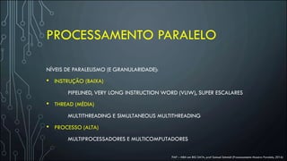 PROCESSAMENTO PARALELO
NÍVEIS DE PARALELISMO (E GRANULARIDADE):
• INSTRUÇÃO (BAIXA)
PIPELINED, VERY LONG INSTRUCTION WORD (VLIW), SUPER ESCALARES
• THREAD (MÉDIA)
MULTITHREADING E SIMULTANEOUS MULTITHREADING
• PROCESSO (ALTA)
MULTIPROCESSADORES E MULTICOMPUTADORES
FIAP – MBA em BIG DATA, prof Samuel Schmidt (Processamento Massivo Paralelo, 2016)
 