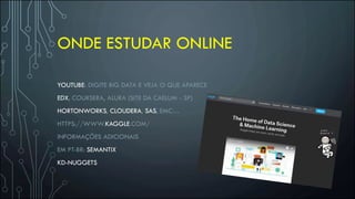 ONDE ESTUDAR ONLINE
YOUTUBE: DIGITE BIG DATA E VEJA O QUE APARECE
EDX, COURSERA, ALURA (SITE DA CAELUM - SP)
HORTONWORKS, CLOUDERA, SAS, EMC…
HTTPS://WWW.KAGGLE.COM/
INFORMAÇÕES ADICIONAIS
EM PT-BR: SEMANTIX
KD-NUGGETS
 