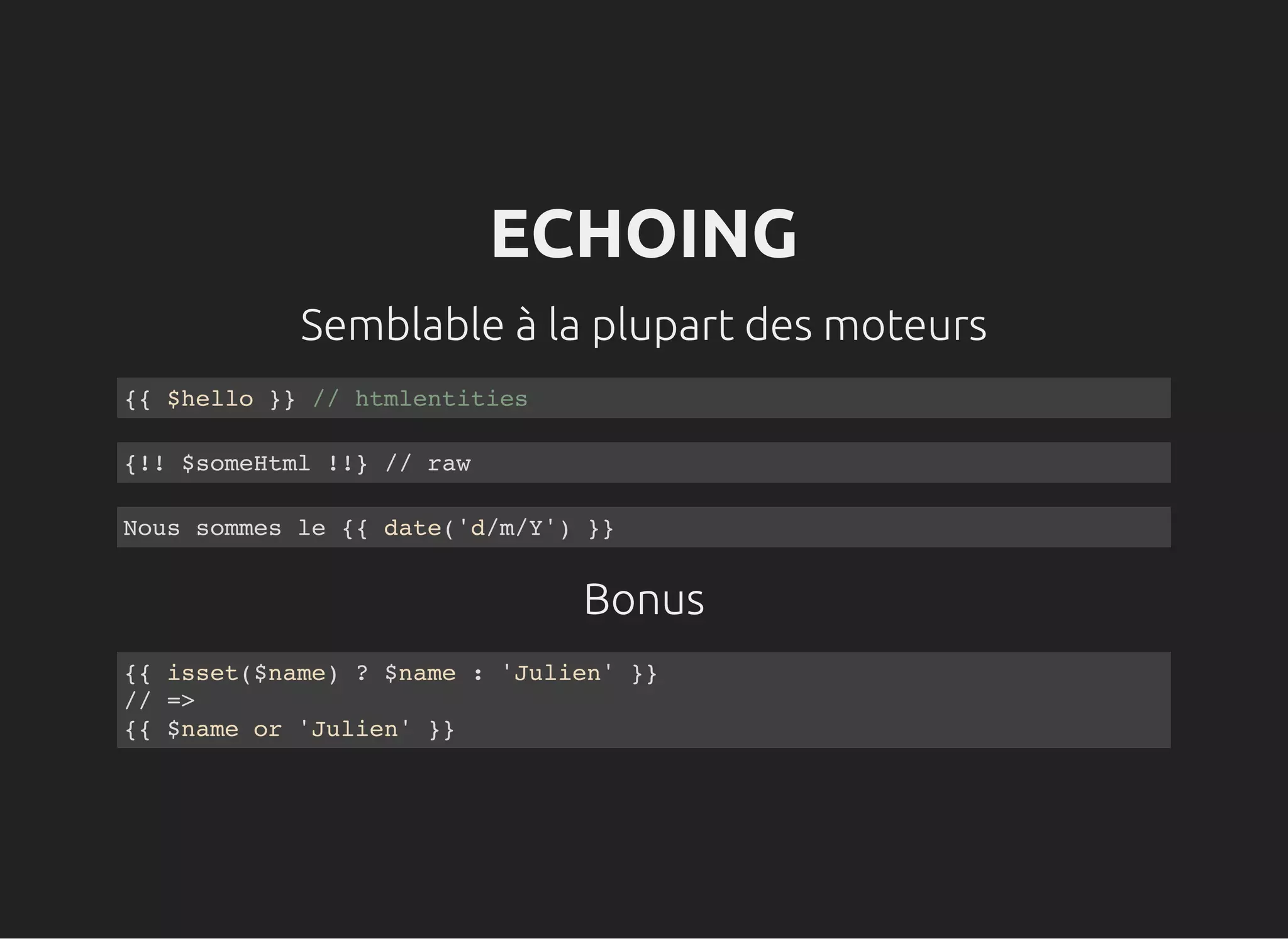 Semblable à la plupart des moteurs
Bonus
ECHOING
{{ $hello }} // htmlentities
{!! $someHtml !!} // raw
Nous sommes le {{ date('d/m/Y') }}
{{ isset($name) ? $name : 'Julien' }}
// =>
{{ $name or 'Julien' }}
 