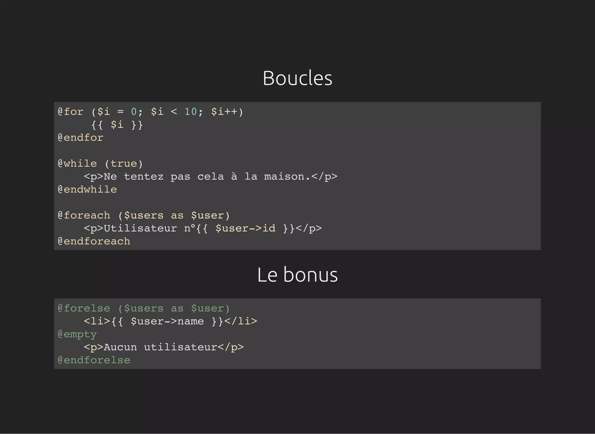 Boucles
Le bonus
@for ($i = 0; $i < 10; $i++)
{{ $i }}
@endfor
@while (true)
<p>Ne tentez pas cela à la maison.</p>
@endwhile
@foreach ($users as $user)
<p>Utilisateur n°{{ $user->id }}</p>
@endforeach
@forelse ($users as $user)
<li>{{ $user->name }}</li>
@empty
<p>Aucun utilisateur</p>
@endforelse
 