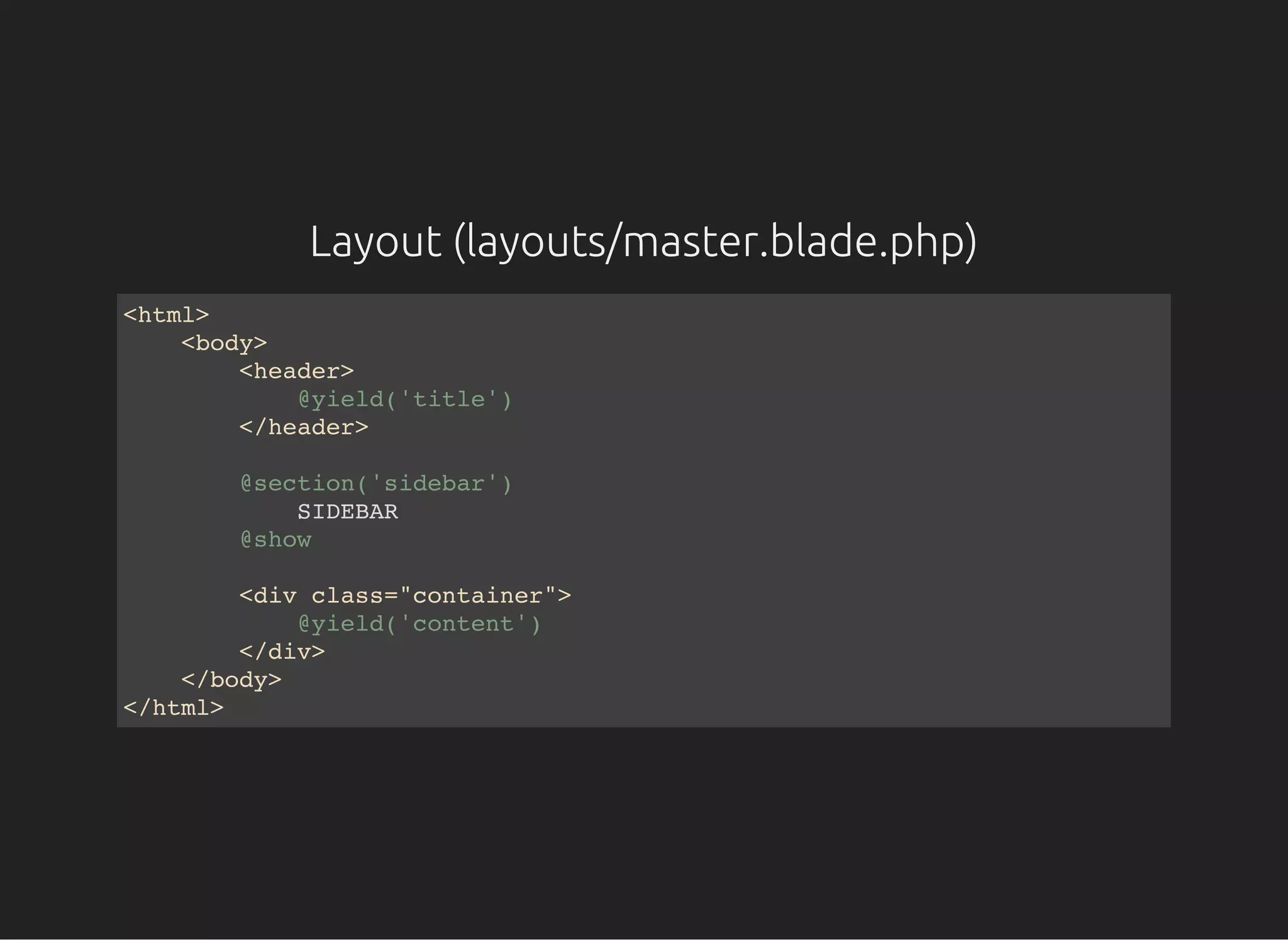 Layout (layouts/master.blade.php)
<html>
<body>
<header>
@yield('title')
</header>
@section('sidebar')
SIDEBAR
@show
<div class="container">
@yield('content')
</div>
</body>
</html>
 