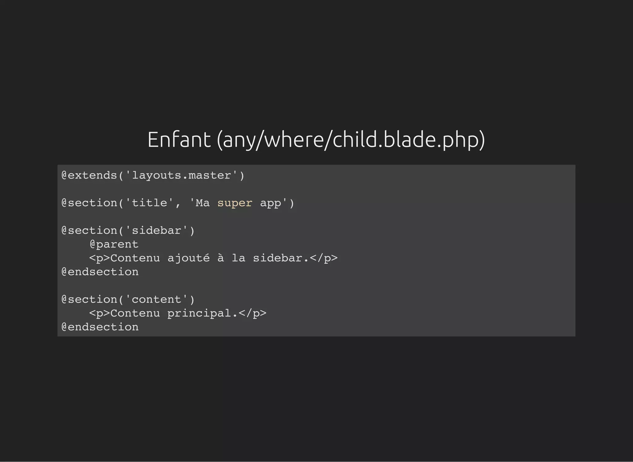 Enfant (any/where/child.blade.php)
@extends('layouts.master')
@section('title', 'Ma super app')
@section('sidebar')
@parent
<p>Contenu ajouté à la sidebar.</p>
@endsection
@section('content')
<p>Contenu principal.</p>
@endsection
 