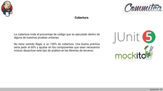 Cobertura
La cobertura mide el porcentaje de código que es ejecutado dentro de
alguna de nuestras pruebas unitarias.
No tiene sentido llegar a un 100% de cobertura. Una buena práctica
sería pedir el 60% y ajustar en los componentes que sean necesarios
incluso desactivar este tipo de análisis en las librerías de terceros.
Introducción - 10
 