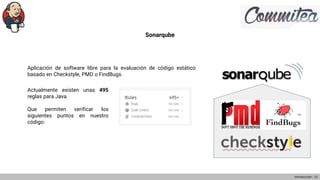 Sonarqube
Aplicación de software libre para la evaluación de código estático
basado en Checkstyle, PMD o FindBugs.
Introducción - 12
Actualmente existen unas 495
reglas para Java.
Que permiten verificar los
siguientes puntos en nuestro
código:
 