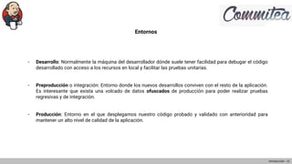 Entornos
- Desarrollo: Normalmente la máquina del desarrollador dónde suele tener facilidad para debugar el código
desarrollado con acceso a los recursos en local y facilitar las pruebas unitarias.
- Preproducción o integración: Entorno donde los nuevos desarrollos conviven con el resto de la aplicación.
Es interesante que exista una volcado de datos ofuscados de producción para poder realizar pruebas
regresivas y de integración.
- Producción: Entorno en el que desplegamos nuestro código probado y validado con anterioridad para
mantener un alto nivel de calidad de la aplicación.
Introducción - 21
 