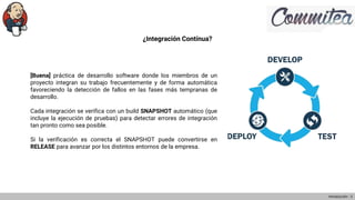¿Integración Contínua?
[Buena] práctica de desarrollo software donde los miembros de un
proyecto integran su trabajo frecuentemente y de forma automática
favoreciendo la detección de fallos en las fases más tempranas de
desarrollo.
Cada integración se verifica con un build SNAPSHOT automático (que
incluye la ejecución de pruebas) para detectar errores de integración
tan pronto como sea posible.
Si la verificación es correcta el SNAPSHOT puede convertirse en
RELEASE para avanzar por los distintos entornos de la empresa.
Introducción - 3
 