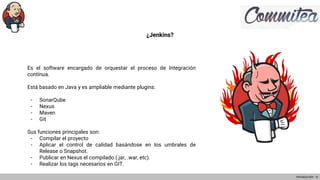 ¿Jenkins?
Es el software encargado de orquestar el proceso de Integración
contínua.
Está basado en Java y es ampliable mediante plugins:
- SonarQube
- Nexus
- Maven
- Git
Sus funciones principales son:
- Compilar el proyecto
- Aplicar el control de calidad basándose en los umbrales de
Release o Snapshot.
- Publicar en Nexus el compilado (.jar, .war, etc).
- Realizar los tags necesarios en GIT.
Introducción - 4
 
