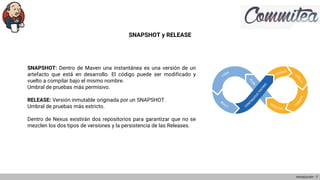 SNAPSHOT y RELEASE
SNAPSHOT: Dentro de Maven una instantánea es una versión de un
artefacto que está en desarrollo. El código puede ser modificado y
vuelto a compilar bajo el mismo nombre.
Umbral de pruebas más permisivo.
RELEASE: Versión inmutable originada por un SNAPSHOT.
Umbral de pruebas más estricto.
Dentro de Nexus existirán dos repositorios para garantizar que no se
mezclen los dos tipos de versiones y la persistencia de las Releases.
Introducción - 7
 