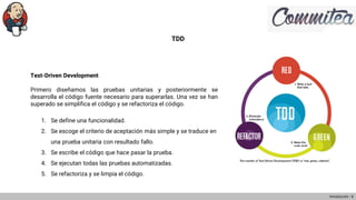 TDD
Test-Driven Development
Primero diseñamos las pruebas unitarias y posteriormente se
desarrolla el código fuente necesario para superarlas. Una vez se han
superado se simplifica el código y se refactoriza el código.
1. Se define una funcionalidad.
2. Se escoge el criterio de aceptación más simple y se traduce en
una prueba unitaria con resultado fallo.
3. Se escribe el código que hace pasar la prueba.
4. Se ejecutan todas las pruebas automatizadas.
5. Se refactoriza y se limpia el código.
Introducción - 8
 