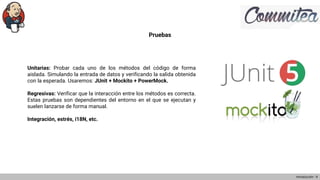 Pruebas
Unitarias: Probar cada uno de los métodos del código de forma
aislada. Simulando la entrada de datos y verificando la salida obtenida
con la esperada. Usaremos: JUnit + Mockito + PowerMock.
Regresivas: Verificar que la interacción entre los métodos es correcta.
Estas pruebas son dependientes del entorno en el que se ejecutan y
suelen lanzarse de forma manual.
Integración, estrés, i18N, etc.
Introducción - 9
 