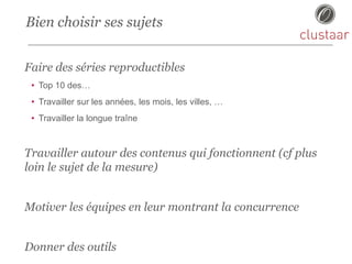 Bien choisir ses sujets
Faire des séries reproductibles
• Top 10 des…
• Travailler sur les années, les mois, les villes, …
• Travailler la longue traîne
Travailler autour des contenus qui fonctionnent (cf plus
loin le sujet de la mesure)
Motiver les équipes en leur montrant la concurrence
Donner des outils
 