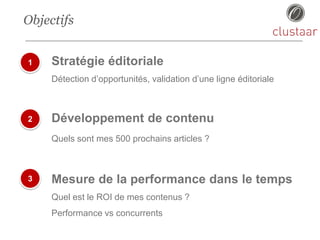 Objectifs
1
2
3
Stratégie éditoriale
Détection d’opportunités, validation d’une ligne éditoriale
Développement de contenu
Quels sont mes 500 prochains articles ?
Mesure de la performance dans le temps
Quel est le ROI de mes contenus ?
Performance vs concurrents
 